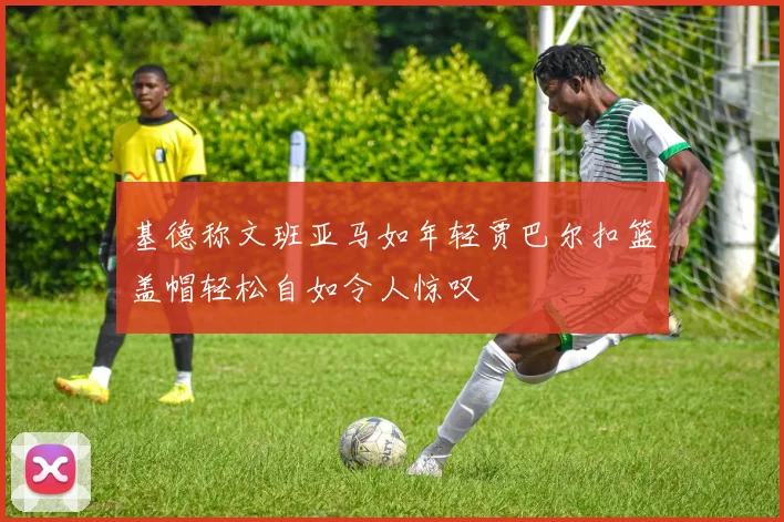 基德称文班亚马如年轻贾巴尔扣篮盖帽轻松自如令人惊叹