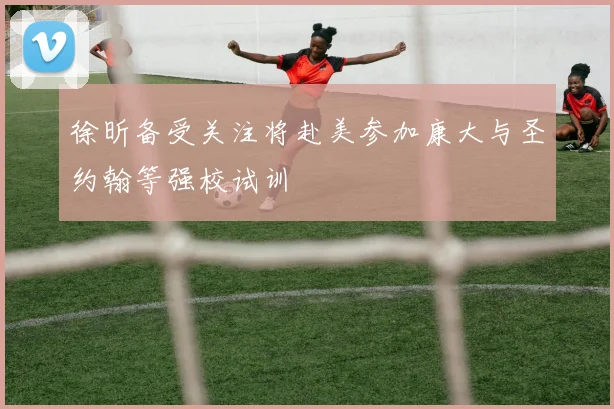 徐昕备受关注将赴美参加康大与圣约翰等强校试训