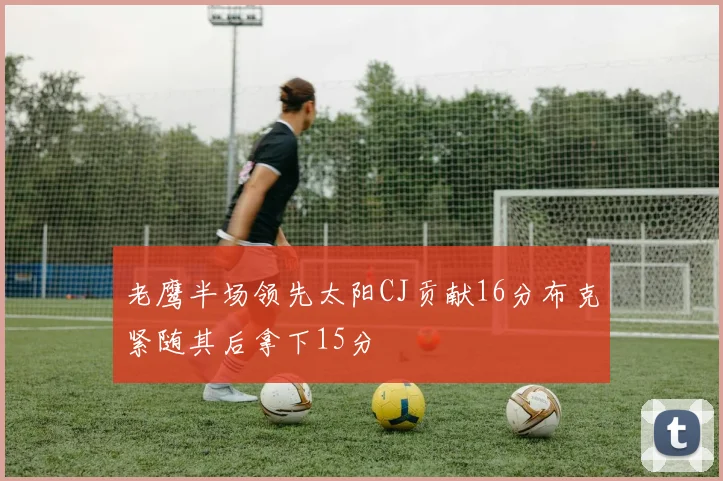 老鹰半场领先太阳CJ贡献16分布克紧随其后拿下15分