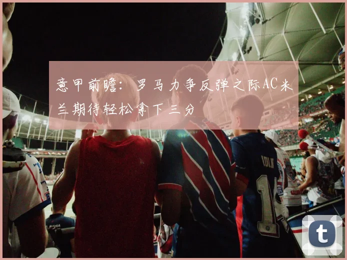 意甲前瞻：罗马力争反弹之际AC米兰期待轻松拿下三分