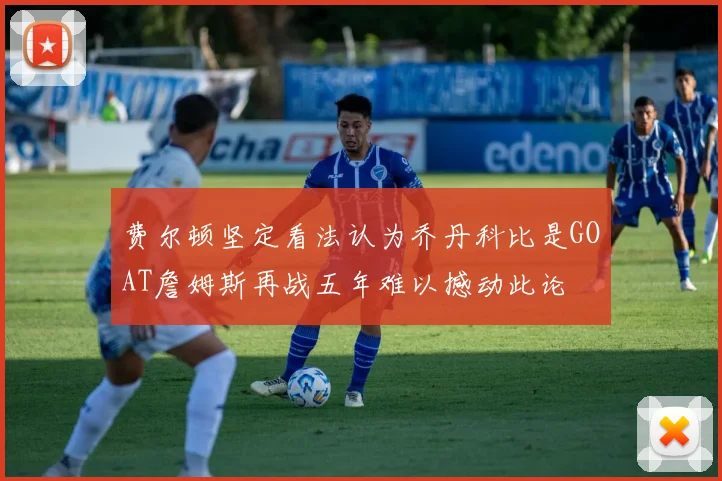 费尔顿坚定看法认为乔丹科比是GOAT詹姆斯再战五年难以撼动此论