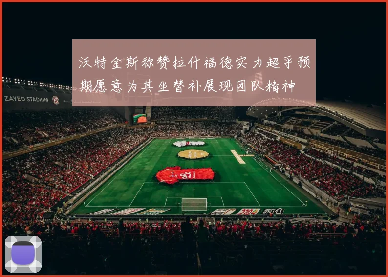 沃特金斯称赞拉什福德实力超乎预期愿意为其坐替补展现团队精神