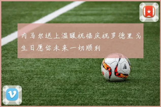 内马尔送上温暖祝福庆祝罗德里戈生日愿你未来一切顺利