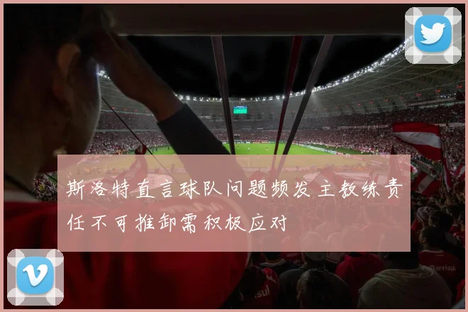斯洛特直言球队问题频发主教练责任不可推卸需积极应对