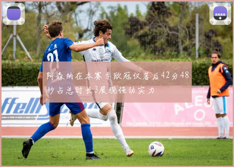阿森纳在本赛季欧冠仅落后42分48秒占总时长3展现强劲实力