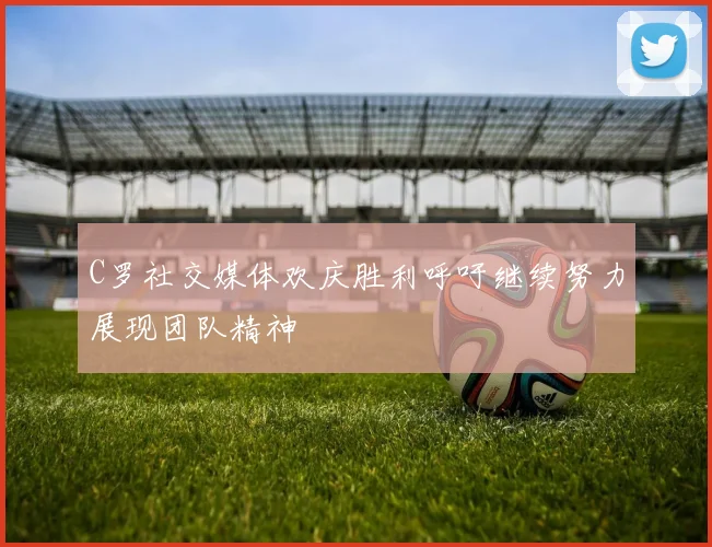 C罗社交媒体欢庆胜利呼吁继续努力展现团队精神