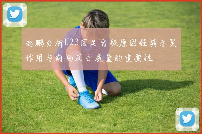 赵鹏分析U23国足晋级原因强调李昊作用与前场反击质量的重要性