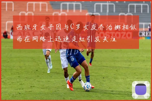 西班牙女子因与C罗女友乔治娜相似而在网络上迅速走红引发关注