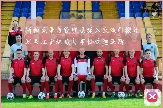 斯帕莱蒂与管理层深入交流引援计划关注金玟哉与布拉欣迪亚斯