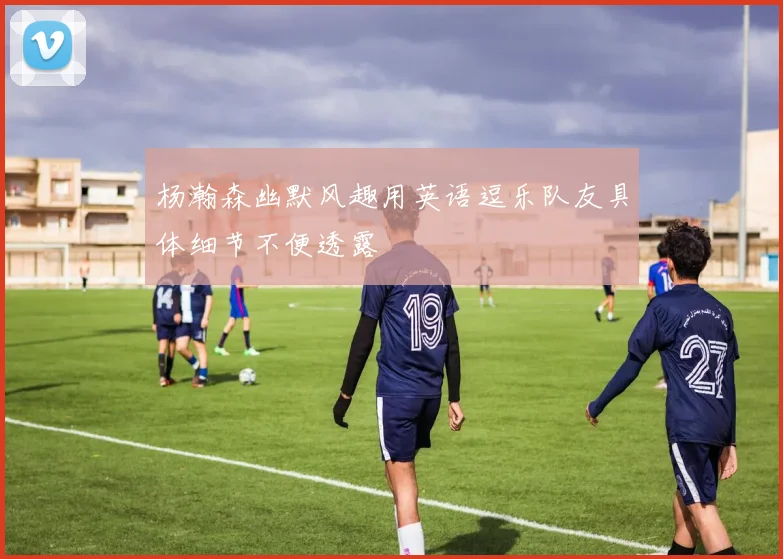 杨瀚森幽默风趣用英语逗乐队友具体细节不便透露