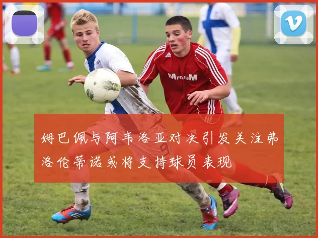 姆巴佩与阿韦洛亚对决引发关注弗洛伦蒂诺或将支持球员表现