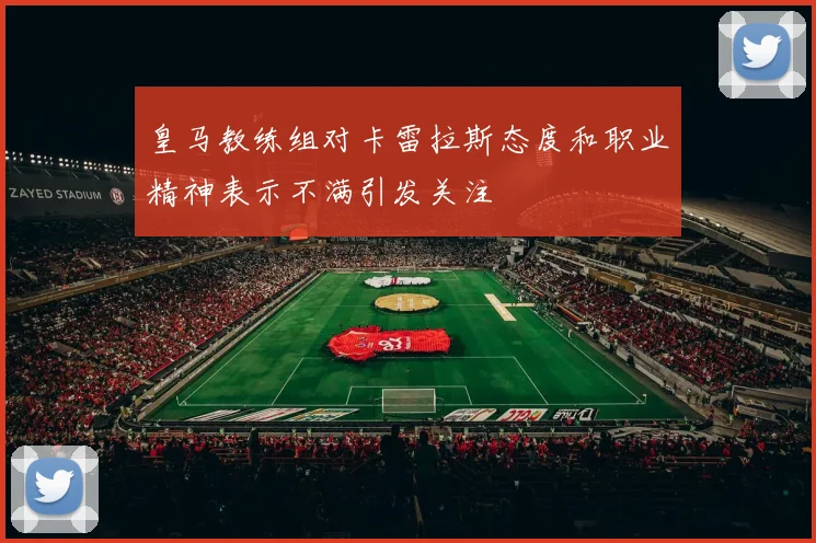 皇马教练组对卡雷拉斯态度和职业精神表示不满引发关注