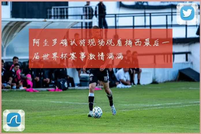 阿圭罗确认将现场观看梅西最后一届世界杯赛事激情满满