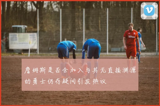 詹姆斯是否会加入与其无直接渊源的勇士仍存疑问引发热议